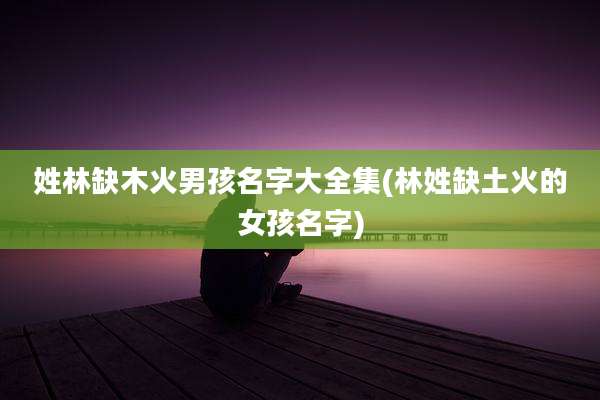 姓林缺木火男孩名字大全集(林姓缺土火的女孩名字)