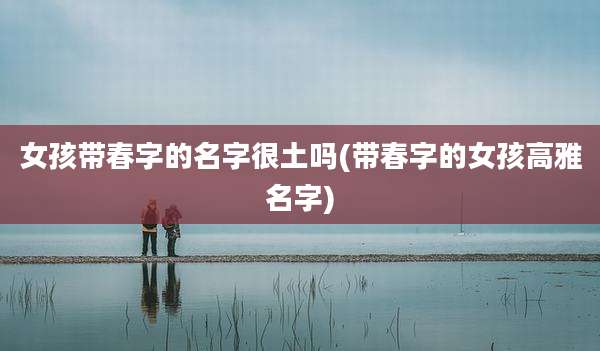 女孩带春字的名字很土吗(带春字的女孩高雅名字)