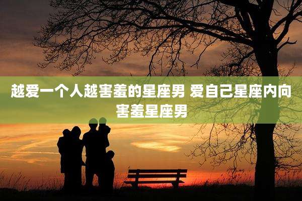 越爱一个人越害羞的星座男 爱自己星座内向害羞星座男