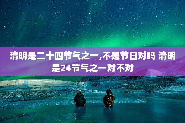 清明是二十四节气之一,不是节日对吗 清明是24节气之一对不对