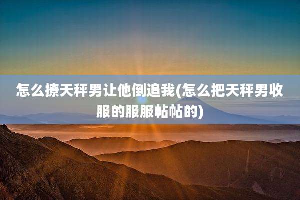 怎么撩天秤男让他倒追我(怎么把天秤男收服的服服帖帖的)