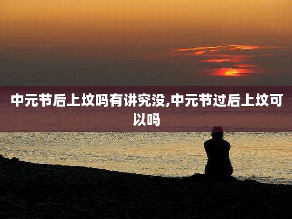 中元节后上坟吗有讲究没,中元节过后上坟可以吗