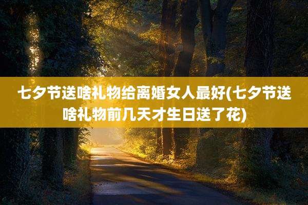 七夕节送啥礼物给离婚女人最好(七夕节送啥礼物前几天才生日送了花)
