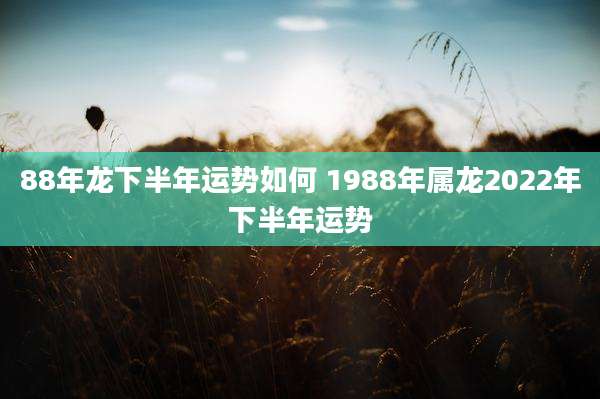 88年龙下半年运势如何 1988年属龙2022年下半年运势