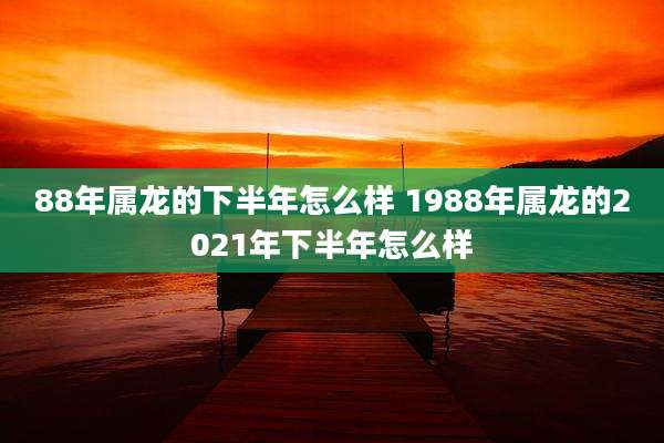 88年属龙的下半年怎么样 1988年属龙的2021年下半年怎么样