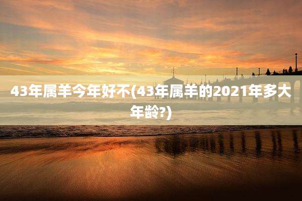 43年属羊今年好不(43年属羊的2021年多大年龄?)