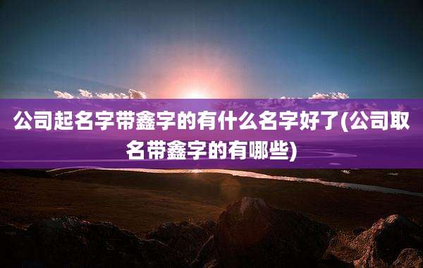 公司起名字带鑫字的有什么名字好了(公司取名带鑫字的有哪些)