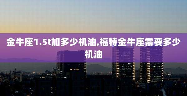 金牛座1.5t加多少机油,福特金牛座需要多少机油