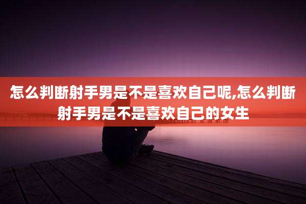 怎么判断射手男是不是喜欢自己呢,怎么判断射手男是不是喜欢自己的女生