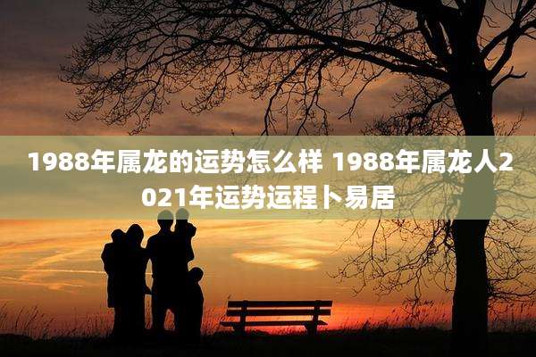 1988年属龙的运势怎么样 1988年属龙人2021年运势运程卜易居