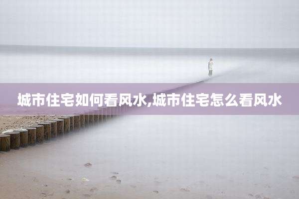 城市住宅如何看风水,城市住宅怎么看风水