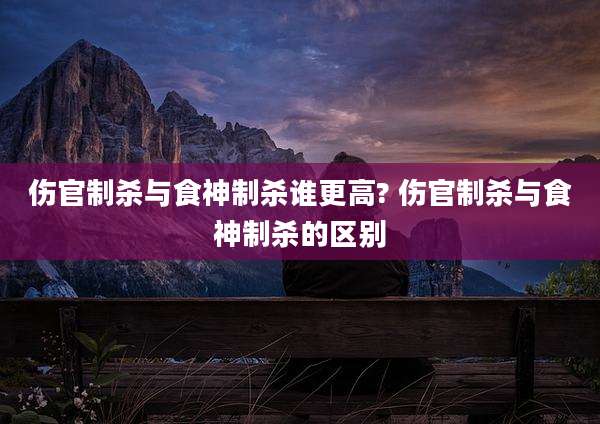 伤官制杀与食神制杀谁更高? 伤官制杀与食神制杀的区别