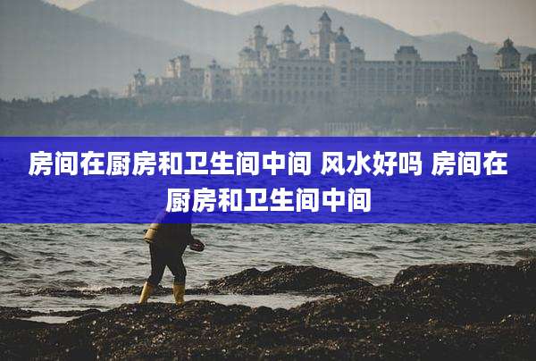房间在厨房和卫生间中间 风水好吗 房间在厨房和卫生间中间