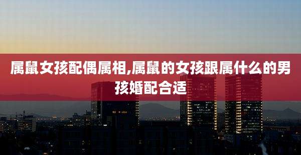 属鼠女孩配偶属相,属鼠的女孩跟属什么的男孩婚配合适