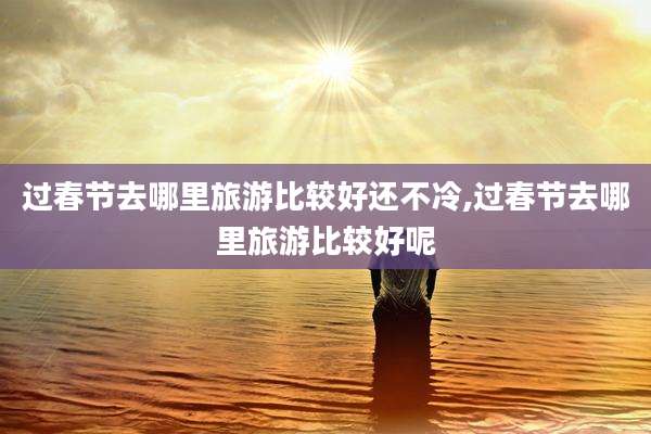 过春节去哪里旅游比较好还不冷,过春节去哪里旅游比较好呢