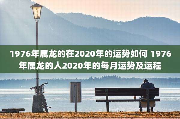 1976年属龙的在2020年的运势如何 1976年属龙的人2020年的每月运势及运程