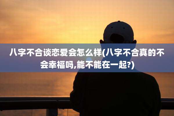 八字不合谈恋爱会怎么样(八字不合真的不会幸福吗,能不能在一起?)