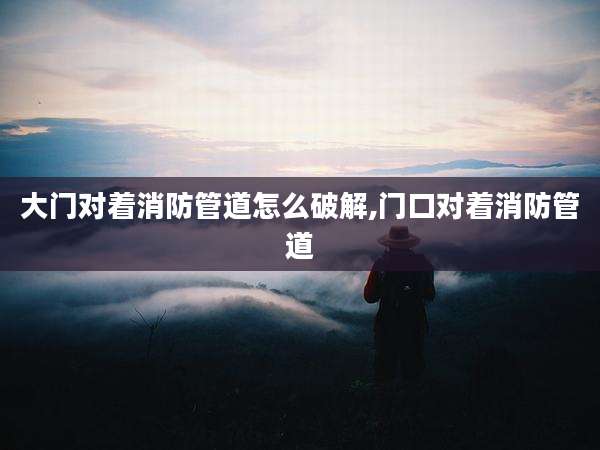 大门对着消防管道怎么破解,门口对着消防管道