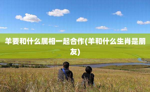 羊要和什么属相一起合作(羊和什么生肖是朋友)