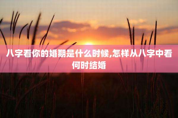 八字看你的婚期是什么时候,怎样从八字中看何时结婚