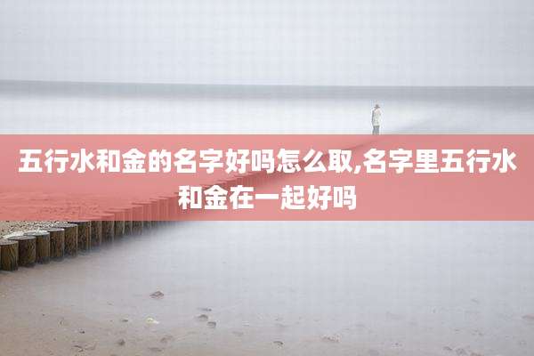 五行水和金的名字好吗怎么取,名字里五行水和金在一起好吗
