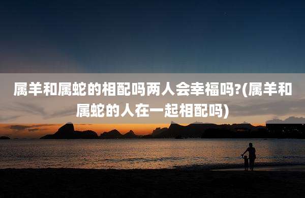 属羊和属蛇的相配吗两人会幸福吗?(属羊和属蛇的人在一起相配吗)