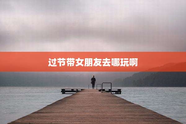 过节带女朋友去哪玩啊