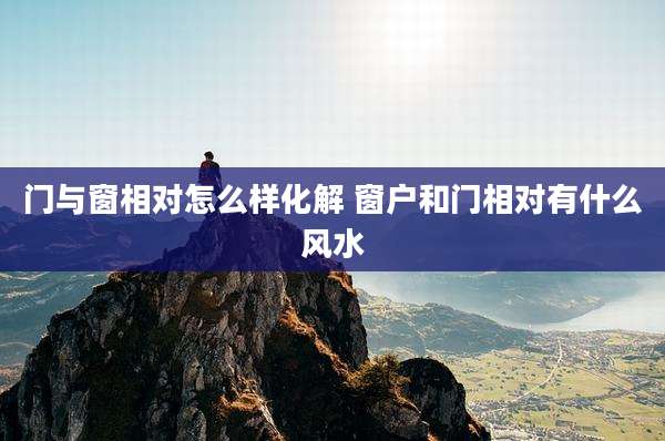 门与窗相对怎么样化解 窗户和门相对有什么风水