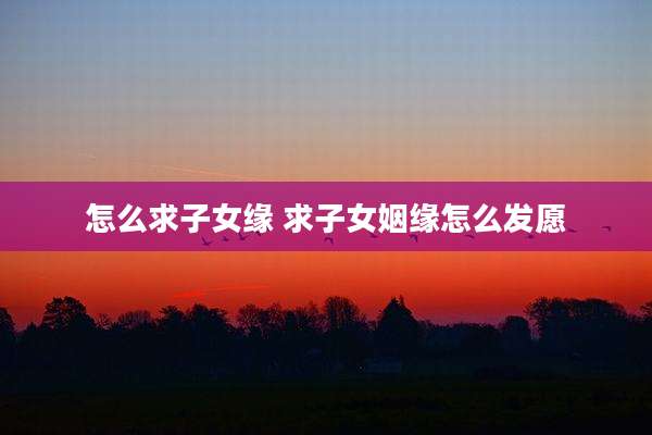 怎么求子女缘 求子女姻缘怎么发愿