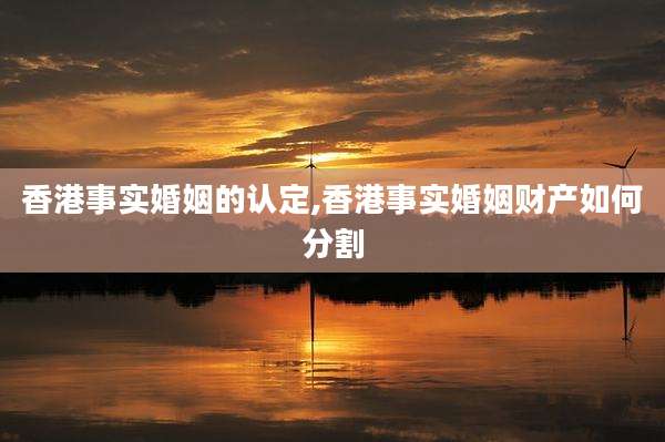 香港事实婚姻的认定,香港事实婚姻财产如何分割