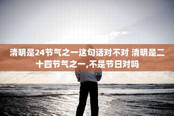清明是24节气之一这句话对不对 清明是二十四节气之一,不是节日对吗