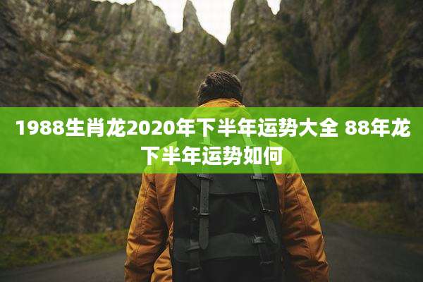 1988生肖龙2020年下半年运势大全 88年龙下半年运势如何