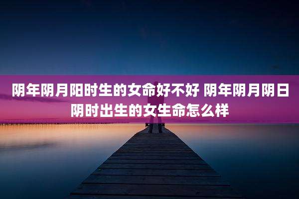 阴年阴月阳时生的女命好不好 阴年阴月阴日阴时出生的女生命怎么样