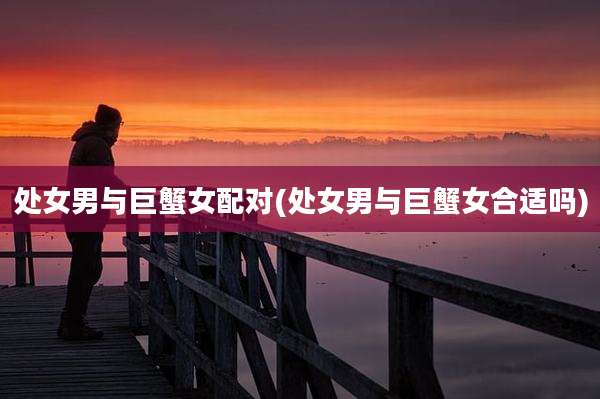 处女男与巨蟹女配对(处女男与巨蟹女合适吗)