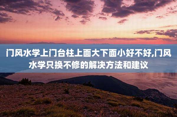 门风水学上门台柱上面大下面小好不好,门风水学只换不修的解决方法和建议