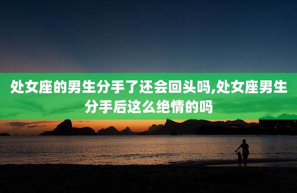 处女座的男生分手了还会回头吗,处女座男生分手后这么绝情的吗