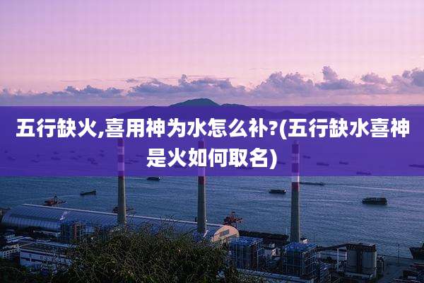 五行缺火,喜用神为水怎么补?(五行缺水喜神是火如何取名)