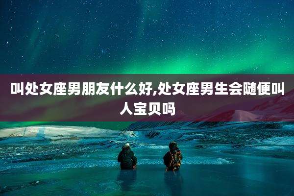 叫处女座男朋友什么好,处女座男生会随便叫人宝贝吗