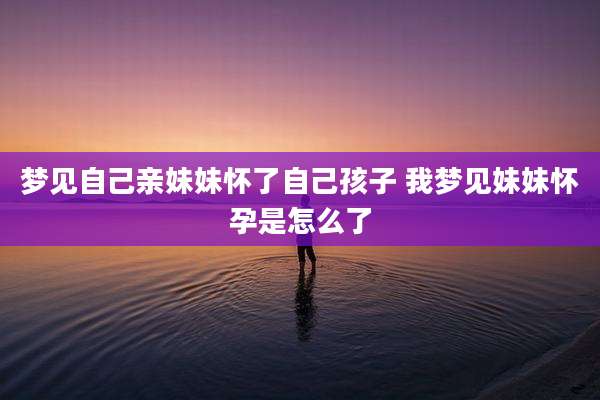 梦见自己亲妹妹怀了自己孩子 我梦见妹妹怀孕是怎么了