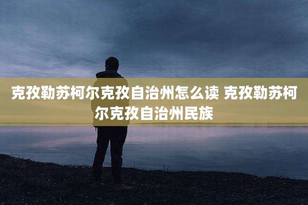 克孜勒苏柯尔克孜自治州怎么读 克孜勒苏柯尔克孜自治州民族