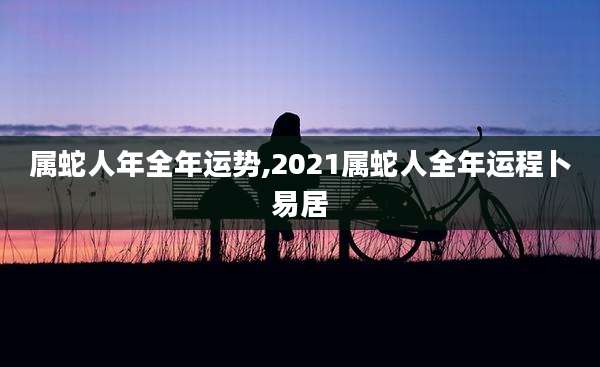 属蛇人年全年运势,2021属蛇人全年运程卜易居