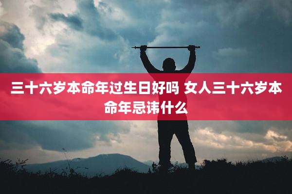 三十六岁本命年过生日好吗 女人三十六岁本命年忌讳什么