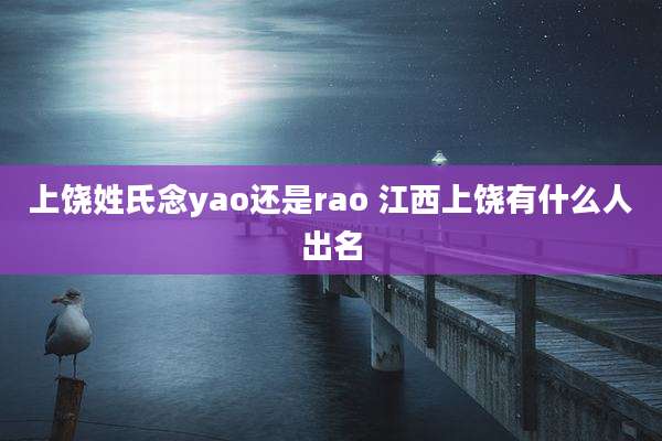 上饶姓氏念yao还是rao 江西上饶有什么人出名
