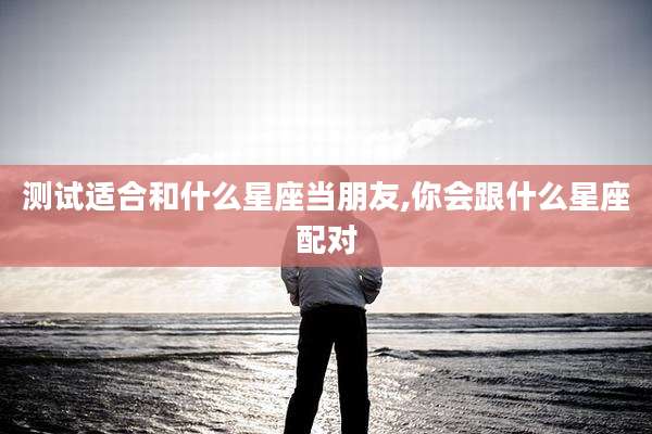 测试适合和什么星座当朋友,你会跟什么星座配对