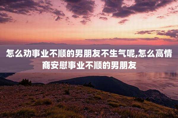 怎么劝事业不顺的男朋友不生气呢,怎么高情商安慰事业不顺的男朋友
