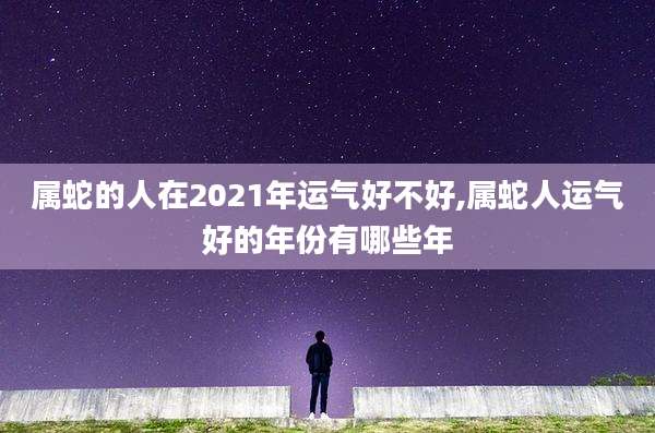 属蛇的人在2021年运气好不好,属蛇人运气好的年份有哪些年
