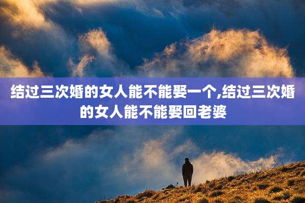 结过三次婚的女人能不能娶一个,结过三次婚的女人能不能娶回老婆