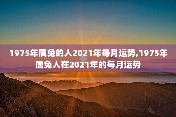1975年属兔的人2021年每月运势,1975年属兔人在2021年的每月运势