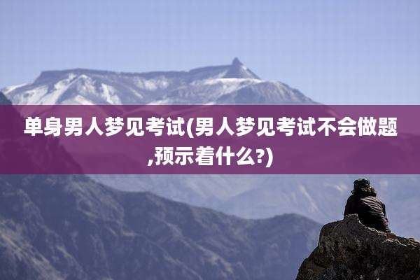 单身男人梦见考试(男人梦见考试不会做题,预示着什么?)