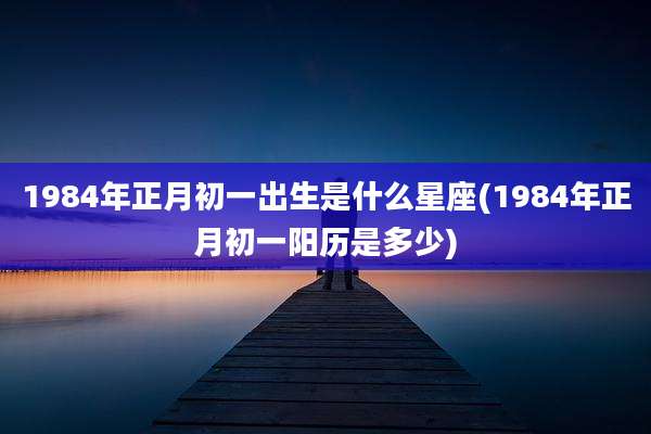 1984年正月初一出生是什么星座(1984年正月初一阳历是多少)